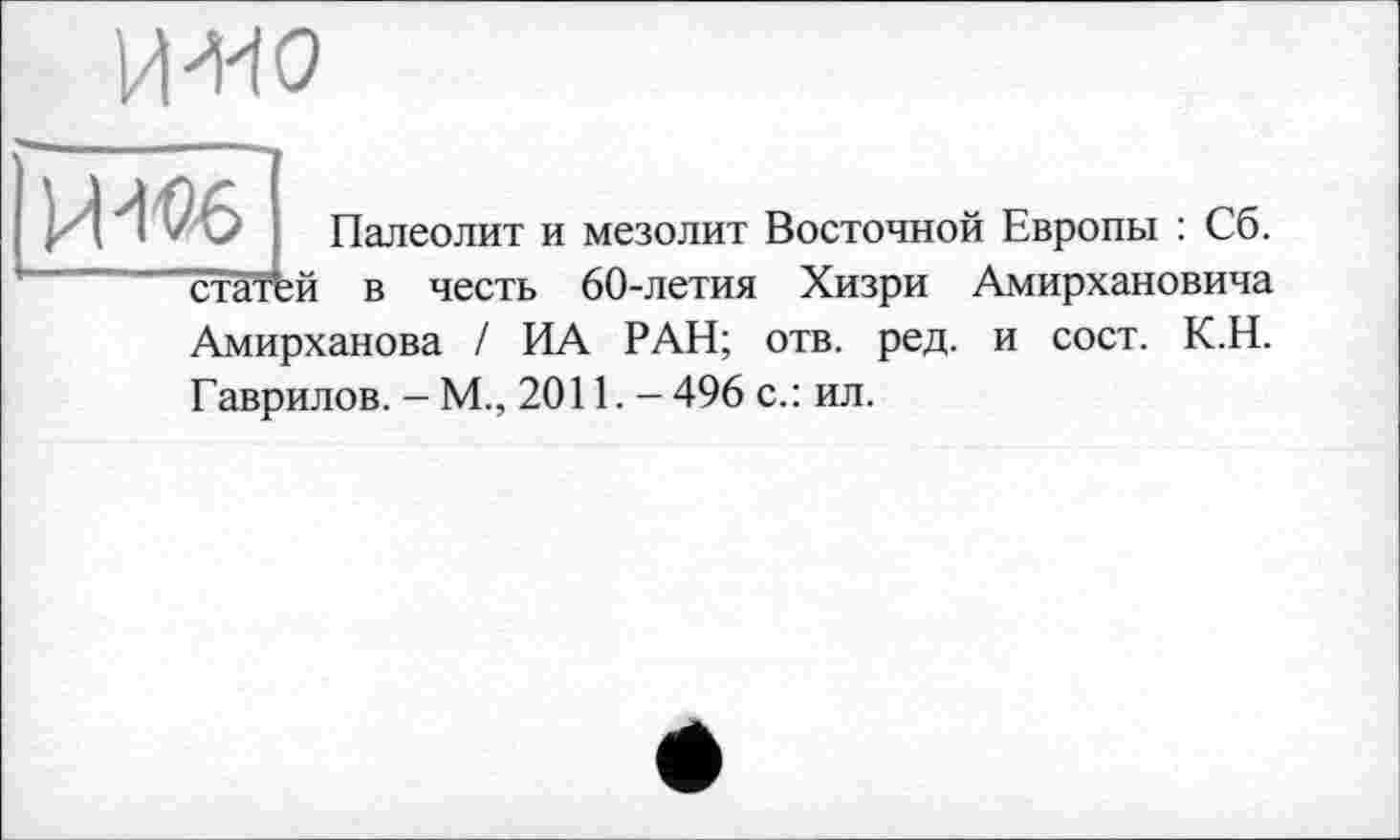 ﻿MW
ИЖ
статей
Палеолит и мезолит Восточной Европы : Сб. в честь 60-летия Хизри Амирхановича
Амирханова / ИА РАН; отв. ред. и сост. К.Н. Гаврилов. — М., 2011. - 496 с.: ил.